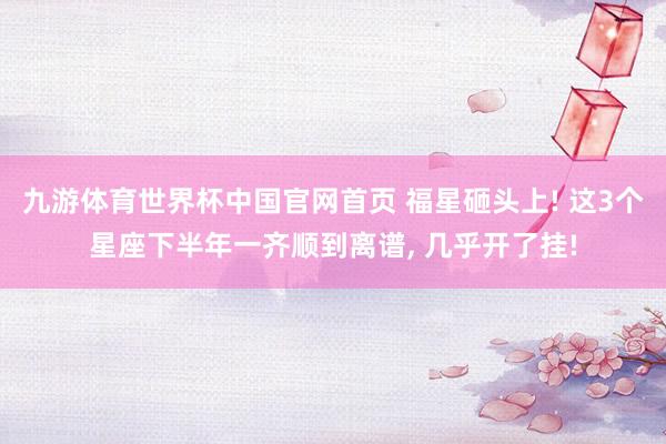 九游体育世界杯中国官网首页 福星砸头上! 这3个星座下半年一齐顺到离谱, 几乎开了挂!