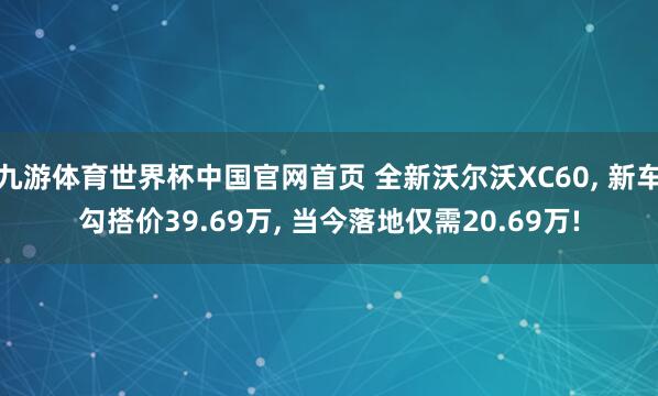 九游体育世界杯中国官网首页 全新沃尔沃XC60, 新车勾搭价39.69万, 当今落地仅需20.69万!