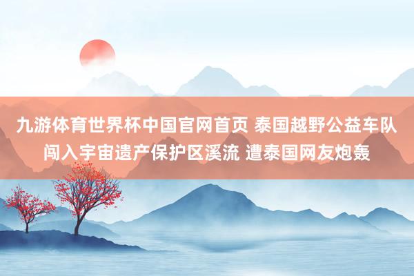 九游体育世界杯中国官网首页 泰国越野公益车队闯入宇宙遗产保护区溪流 遭泰国网友炮