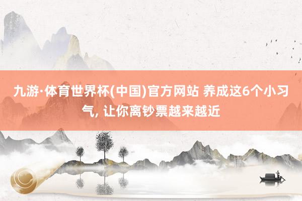 九游·体育世界杯(中国)官方网站 养成这6个小习气, 让你离钞票越来越近