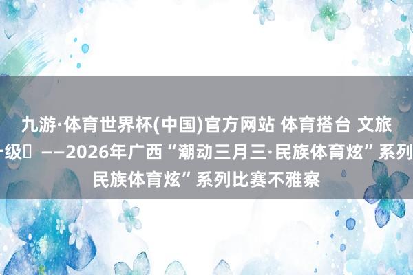 九游·体育世界杯(中国)官方网站 体育搭台 文旅唱戏 破钞升级​——2026年广西“
