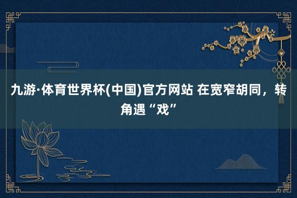 九游·体育世界杯(中国)官方网站 在宽窄胡同，转角遇“戏”
