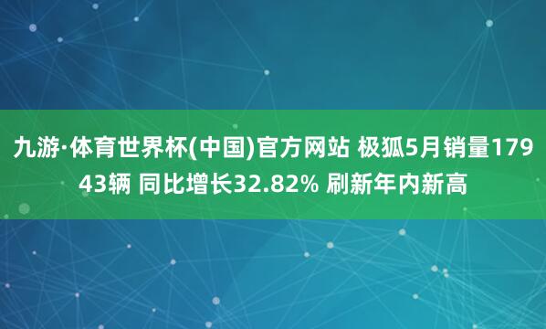 九游·体育世界杯(中国)官方网站 极狐5月销量17943辆 同比增长32.82% 刷新年内新高