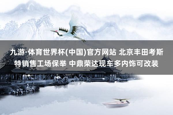 九游·体育世界杯(中国)官方网站 北京丰田考斯特销售工场保举 中鼎荣达现车多内饰可改装
