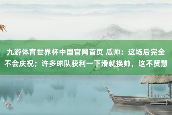 九游体育世界杯中国官网首页 瓜帅：这场后完全不会庆祝；许多球队获利一下滑就换帅，这不贤慧
