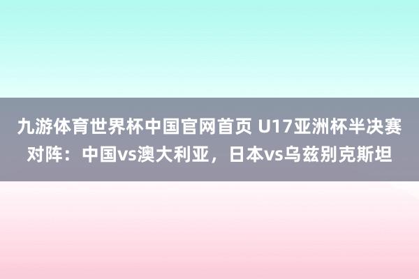 九游体育世界杯中国官网首页 U17亚洲杯半决赛对阵：中国vs澳大利亚，日本vs乌兹别克斯坦