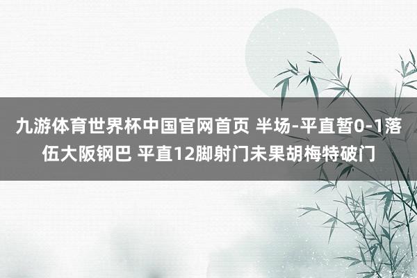 九游体育世界杯中国官网首页 半场-平直暂0-1落伍大阪钢巴 平直12脚射门未果胡梅特破门