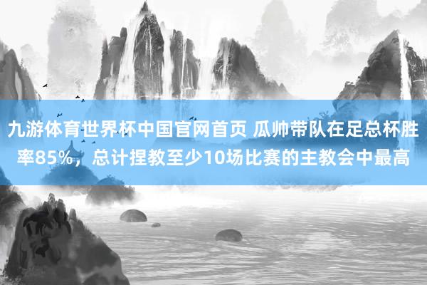 九游体育世界杯中国官网首页 瓜帅带队在足总杯胜率85%，总计捏教至少10场比赛的主教会中最高