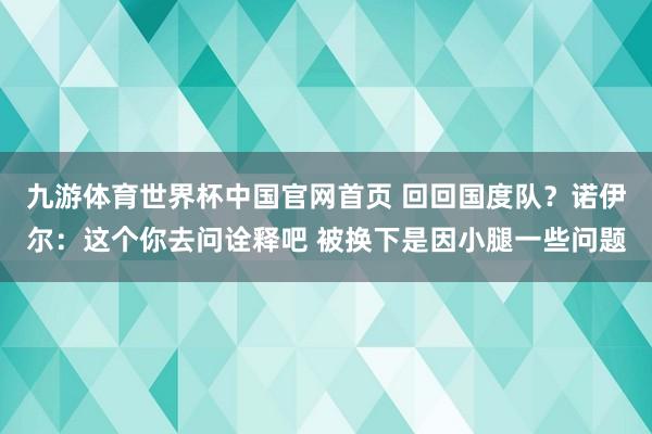 九游体育世界杯中国官网首页 回回国度队？诺伊尔：这个你去问诠释吧 被换下是因小腿一些问题