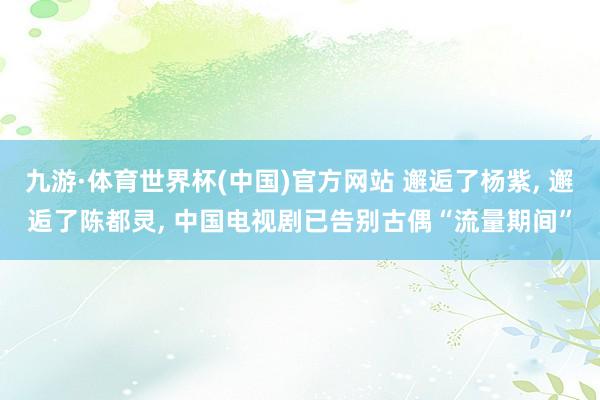 九游·体育世界杯(中国)官方网站 邂逅了杨紫， 邂逅了陈都灵， 中国电视剧已告别古偶“流量期间”