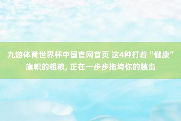 九游体育世界杯中国官网首页 这4种打着“健康”旗帜的粗粮， 正在一步步拖垮你的胰岛