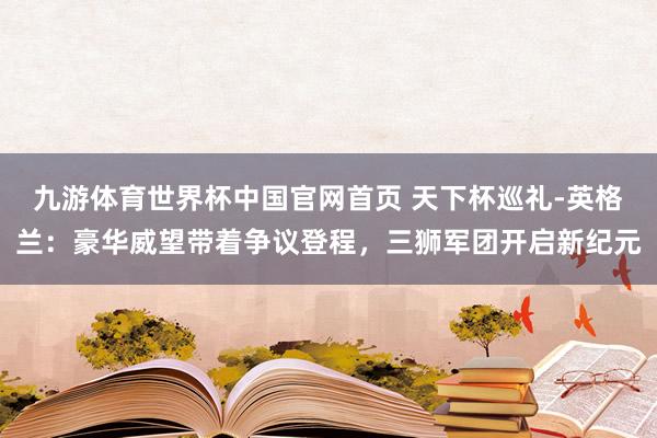 九游体育世界杯中国官网首页 天下杯巡礼-英格兰：豪华威望带着争议登程，三狮军团开启新纪元