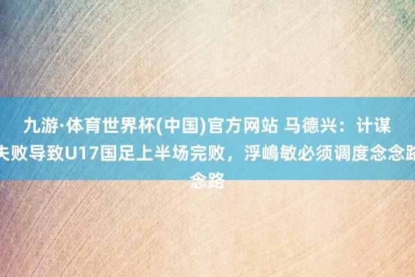 九游·体育世界杯(中国)官方网站 马德兴:计谋失败导致U17国足上半场完败,浮嶋敏必须调度念念路