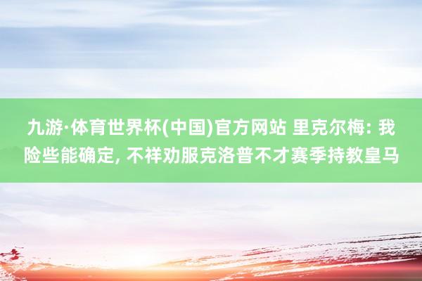 九游·体育世界杯(中国)官方网站 里克尔梅: 我险些能确定， 不祥劝服克洛普不才赛季持教皇马