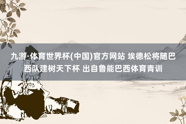 九游·体育世界杯(中国)官方网站 埃德松将随巴西队建树天下杯 出自鲁能巴西体育青训