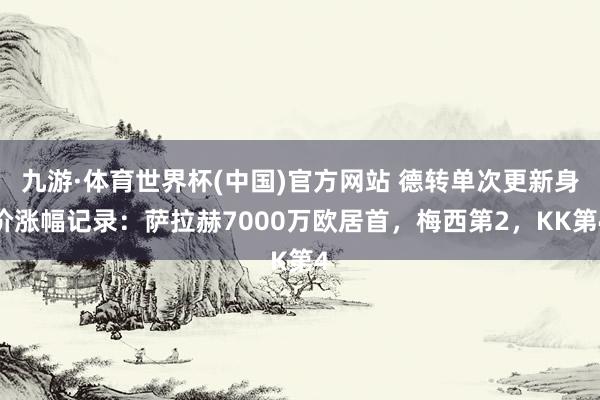 九游·体育世界杯(中国)官方网站 德转单次更新身价涨幅记录：萨拉赫7000万欧居首，梅西第2，KK第4