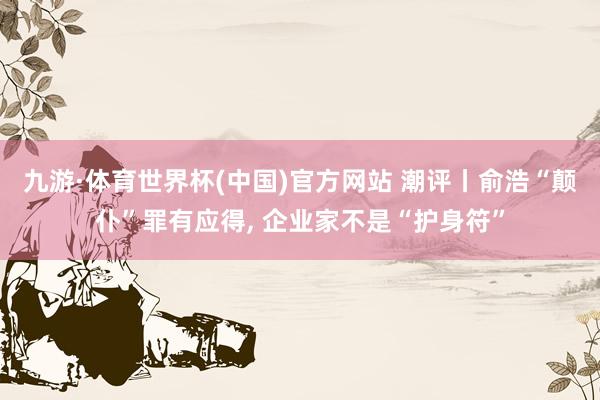 九游·体育世界杯(中国)官方网站 潮评丨俞浩“颠仆”罪有应得， 企业家不是“护身符”
