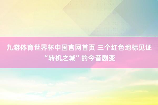 九游体育世界杯中国官网首页 三个红色地标见证“转机之城”的今昔剧变