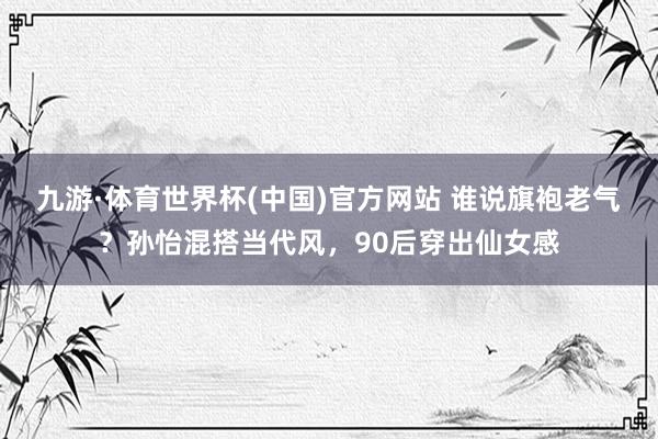 九游·体育世界杯(中国)官方网站 谁说旗袍老气？孙怡混搭当代风，90后穿出仙女感
