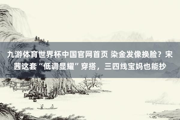 九游体育世界杯中国官网首页 染金发像换脸?宋茜这套“低调显耀”穿搭,三四线宝妈也能抄