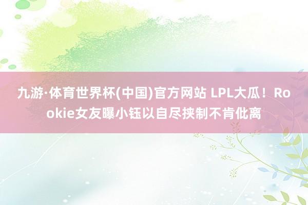 九游·体育世界杯(中国)官方网站 LPL大瓜！Rookie女友曝小钰以自尽挟制不肯仳离