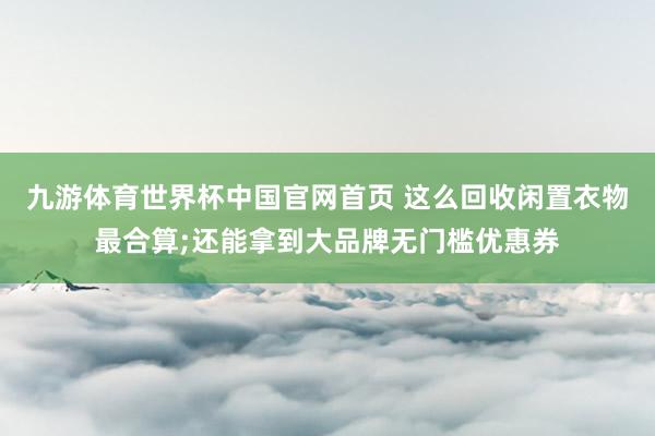 九游体育世界杯中国官网首页 这么回收闲置衣物最合算;还能拿到大品牌无门槛优惠券