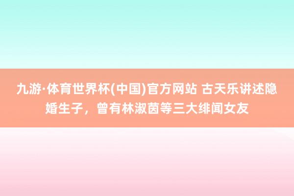 九游·体育世界杯(中国)官方网站 古天乐讲述隐婚生子,曾有林淑茵等三大绯闻女友