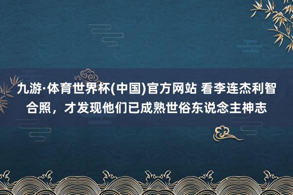 九游·体育世界杯(中国)官方网站 看李连杰利智合照，才发现他们已成熟世俗东说念主神志