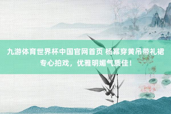 九游体育世界杯中国官网首页 杨幂穿黄吊带礼裙专心拍戏，优雅明媚气质佳！