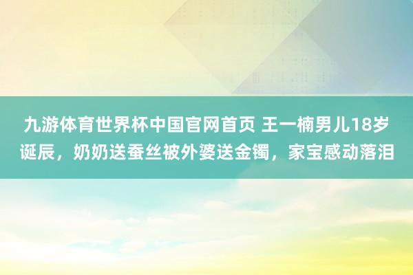 九游体育世界杯中国官网首页 王一楠男儿18岁诞辰，奶奶送蚕丝被外婆送金镯，家宝感动落泪