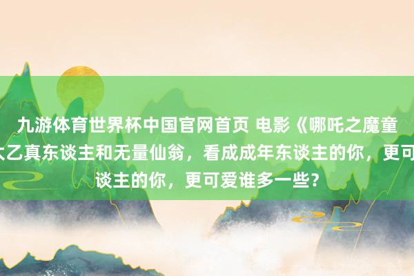 九游体育世界杯中国官网首页 电影《哪吒之魔童闹海》中，太乙真东谈主和无量仙翁，看成成年东谈主的你，更可爱谁多一些？