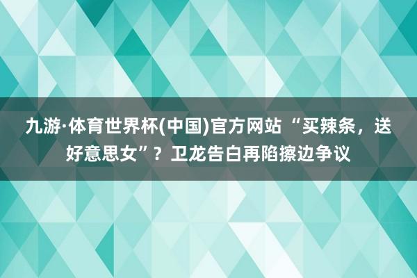 九游·体育世界杯(中国)官方网站 “买辣条，送好意思女”？卫龙告白再陷擦边争议