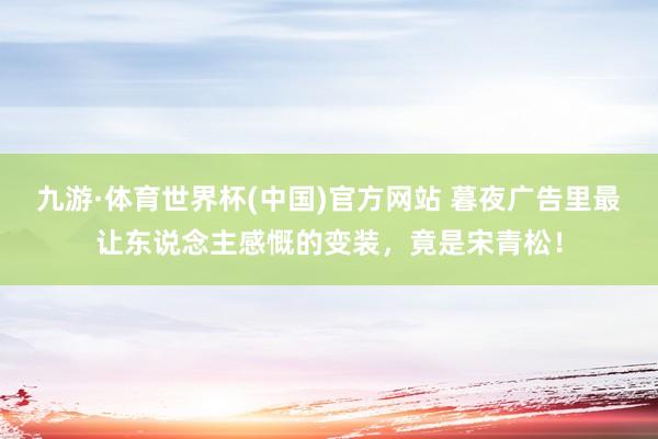 九游·体育世界杯(中国)官方网站 暮夜广告里最让东说念主感慨的变装,竟是宋青松!