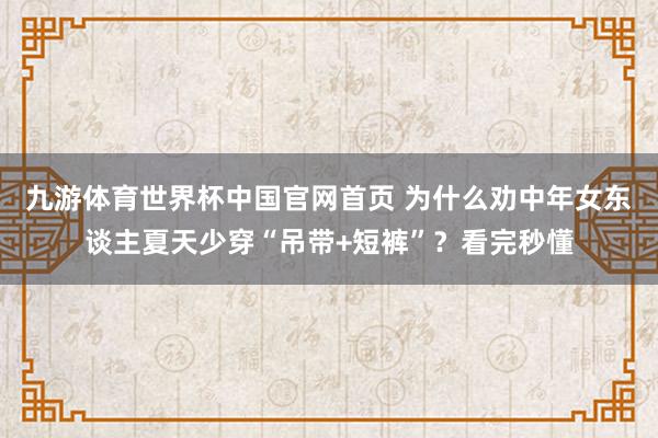 九游体育世界杯中国官网首页 为什么劝中年女东谈主夏天少穿“吊带+短裤”？看完秒懂