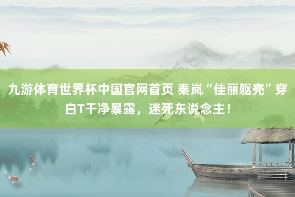 九游体育世界杯中国官网首页 秦岚“佳丽躯壳”穿白T干净暴露，迷死东说念主！