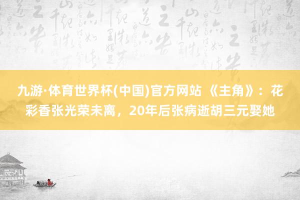 九游·体育世界杯(中国)官方网站 《主角》：花彩香张光荣未离，20年后张病逝胡三元娶她