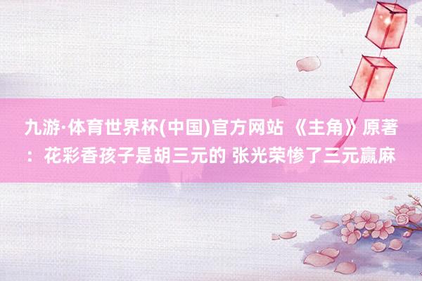 九游·体育世界杯(中国)官方网站 《主角》原著：花彩香孩子是胡三元的 张光荣惨了三元赢麻