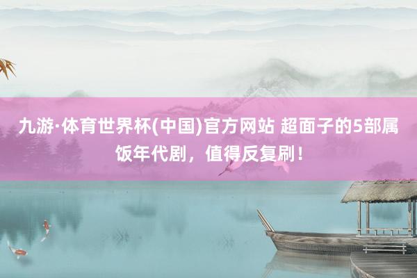 九游·体育世界杯(中国)官方网站 超面子的5部属饭年代剧，值得反复刷！