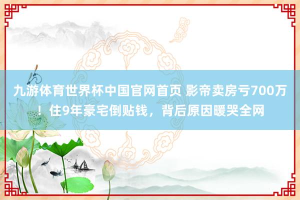 九游体育世界杯中国官网首页 影帝卖房亏700万！住9年豪宅倒贴钱，背后原因暖哭全网
