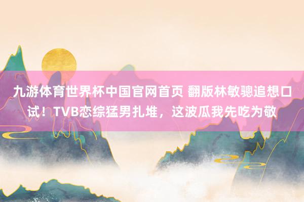 九游体育世界杯中国官网首页 翻版林敏骢追想口试！TVB恋综猛男扎堆，这波瓜我先吃为敬