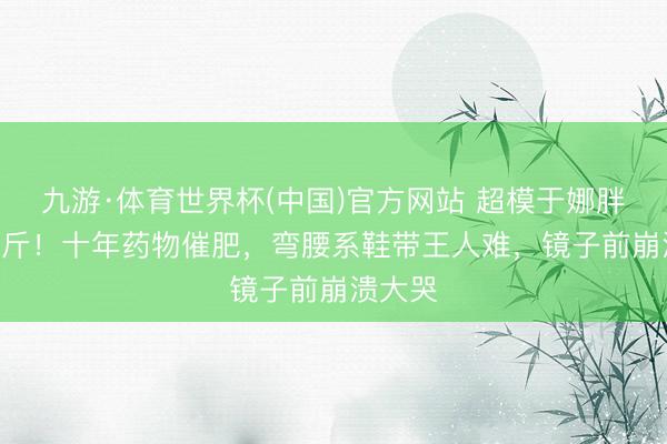 九游·体育世界杯(中国)官方网站 超模于娜胖到230斤！十年药物催肥，弯腰系鞋带王人难，镜子前崩溃大哭