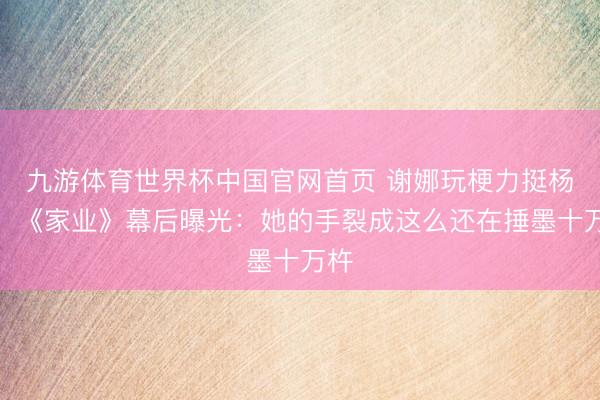 九游体育世界杯中国官网首页 谢娜玩梗力挺杨紫！《家业》幕后曝光：她的手裂成这么还在捶墨十万杵