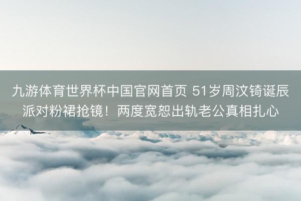 九游体育世界杯中国官网首页 51岁周汶锜诞辰派对粉裙抢镜！两度宽恕出轨老公真相扎心