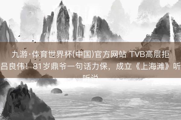 九游·体育世界杯(中国)官方网站 TVB高层拒签吕良伟！81岁鼎爷一句话力保，成立《上海滩》听说