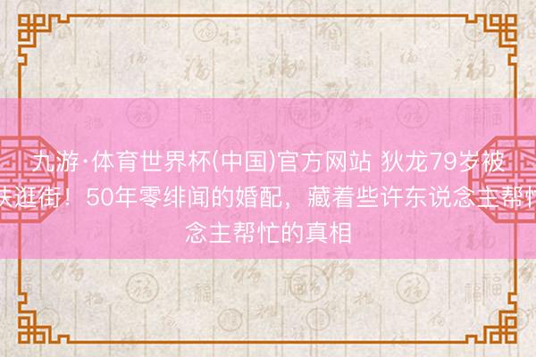 九游·体育世界杯(中国)官方网站 狄龙79岁被太太搀扶逛街！50年零绯闻的婚配，藏着些许东说念主帮忙的真相