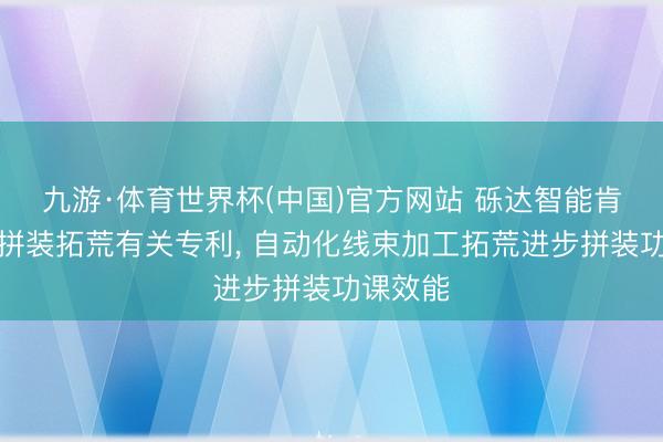 九游·体育世界杯(中国)官方网站 砾达智能肯求线束拼装拓荒有关专利， 自动化线束加工拓荒进步拼装功课效能