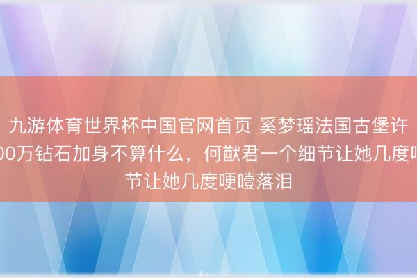 九游体育世界杯中国官网首页 奚梦瑶法国古堡许配！4900万钻石加身不算什么，何猷君一个细节让她几度哽噎落泪