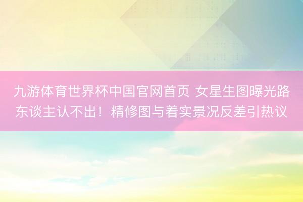 九游体育世界杯中国官网首页 女星生图曝光路东谈主认不出！精修图与着实景况反差引热议