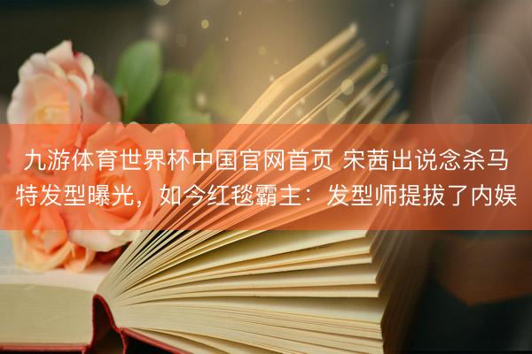 九游体育世界杯中国官网首页 宋茜出说念杀马特发型曝光，如今红毯霸主：发型师提拔了内娱