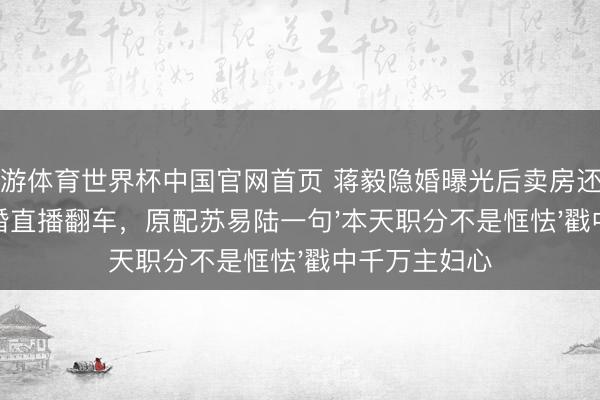 九游体育世界杯中国官网首页 蒋毅隐婚曝光后卖房还贷！赵樱子试婚直播翻车，原配苏易陆一句'本天职分不是恇怯'戳中千万主妇心